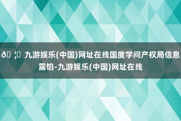 🦄九游娱乐(中国)网址在线国度学问产权局信息露馅-九游娱乐(中国)网址在线