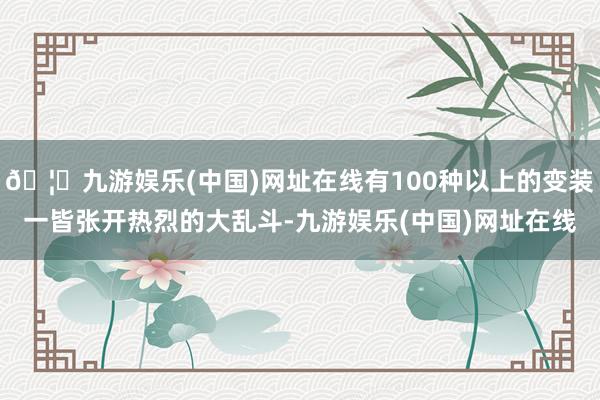 🦄九游娱乐(中国)网址在线有100种以上的变装一皆张开热烈的大乱斗-九游娱乐(中国)网址在线