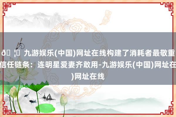 🦄九游娱乐(中国)网址在线构建了消耗者最敬重的信任链条：连明星爱妻齐敢用-九游娱乐(中国)网址在线