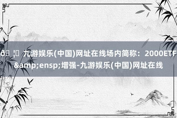 🦄九游娱乐(中国)网址在线场内简称:2000ETF 增强-九游娱乐(中国)网址在线