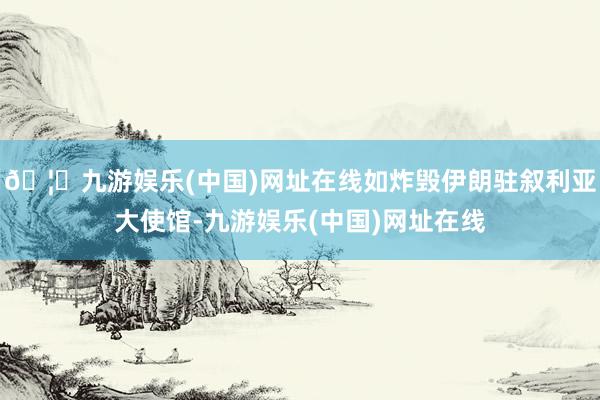 🦄九游娱乐(中国)网址在线如炸毁伊朗驻叙利亚大使馆-九游娱乐(中国)网址在线
