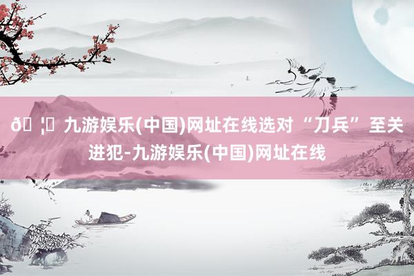 🦄九游娱乐(中国)网址在线选对 “刀兵” 至关进犯-九游娱乐(中国)网址在线