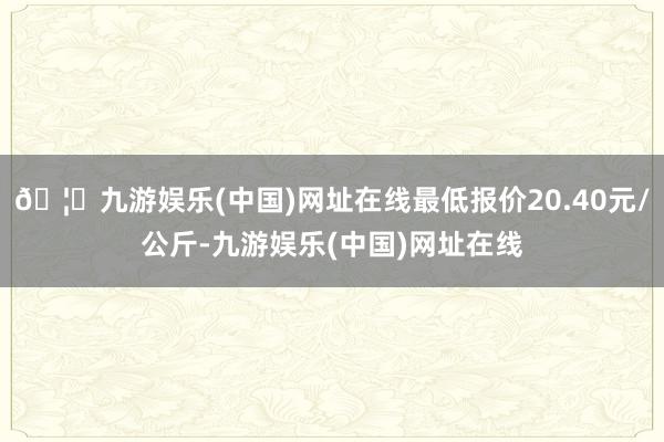 🦄九游娱乐(中国)网址在线最低报价20.40元/公斤-九游娱乐(中国)网址在线