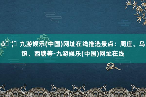 🦄九游娱乐(中国)网址在线推选景点：周庄、乌镇、西塘等-九游娱乐(中国)网址在线