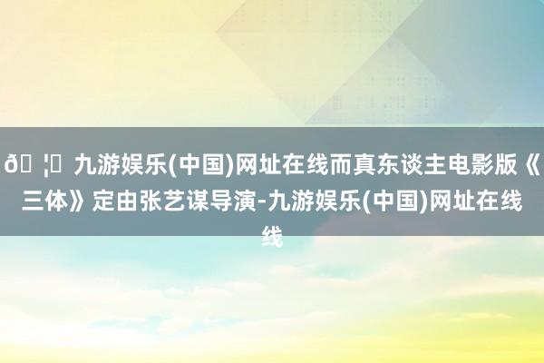 🦄九游娱乐(中国)网址在线而真东谈主电影版《三体》定由张艺谋导演-九游娱乐(中国)网址在线