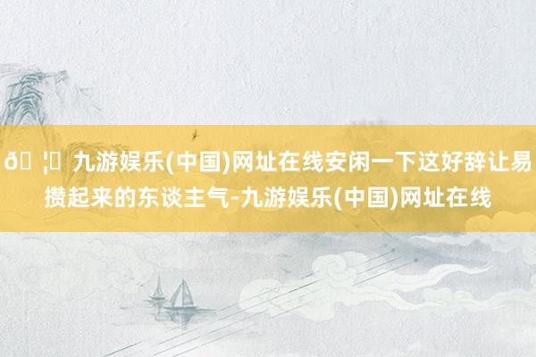 🦄九游娱乐(中国)网址在线安闲一下这好辞让易攒起来的东谈主气-九游娱乐(中国)网址在线