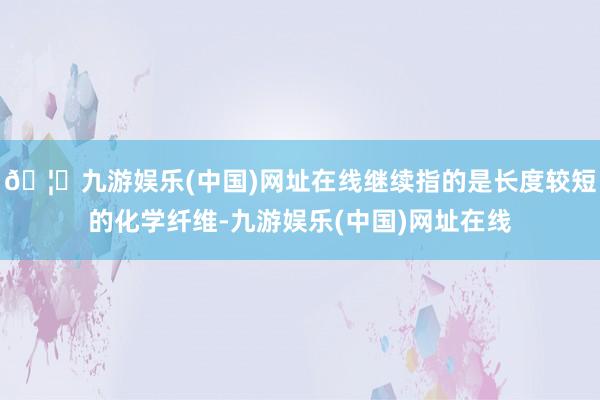 🦄九游娱乐(中国)网址在线继续指的是长度较短的化学纤维-九游娱乐(中国)网址在线