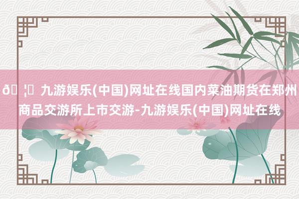 🦄九游娱乐(中国)网址在线国内菜油期货在郑州商品交游所上市交游-九游娱乐(中国)网址在线