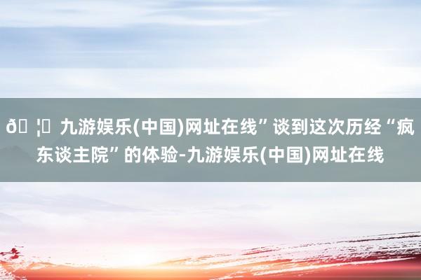 🦄九游娱乐(中国)网址在线”谈到这次历经“疯东谈主院”的体验-九游娱乐(中国)网址在线