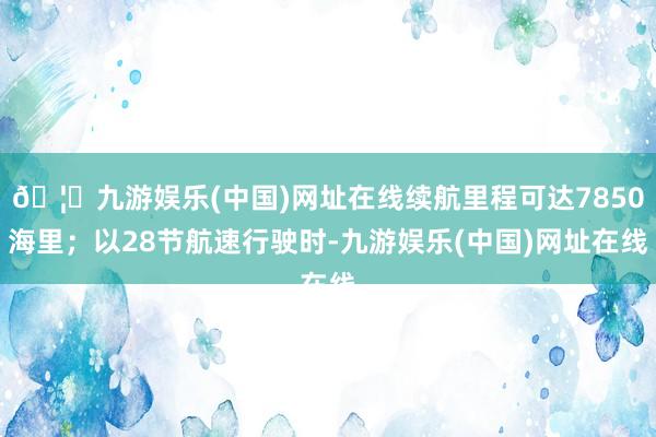 🦄九游娱乐(中国)网址在线续航里程可达7850海里；以28节航速行驶时-九游娱乐(中国)网址在线