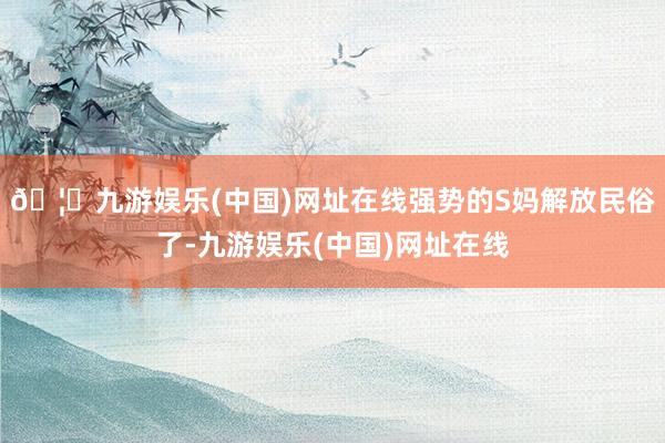 🦄九游娱乐(中国)网址在线强势的S妈解放民俗了-九游娱乐(中国)网址在线