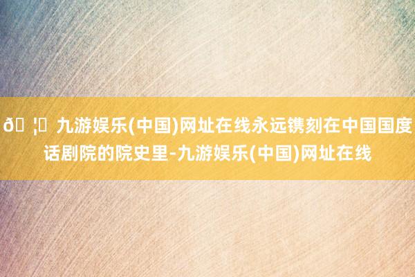 🦄九游娱乐(中国)网址在线永远镌刻在中国国度话剧院的院史里-九游娱乐(中国)网址在线