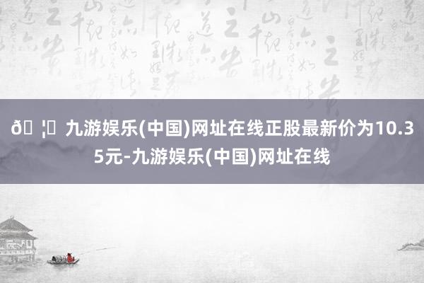 🦄九游娱乐(中国)网址在线正股最新价为10.35元-九游娱乐(中国)网址在线