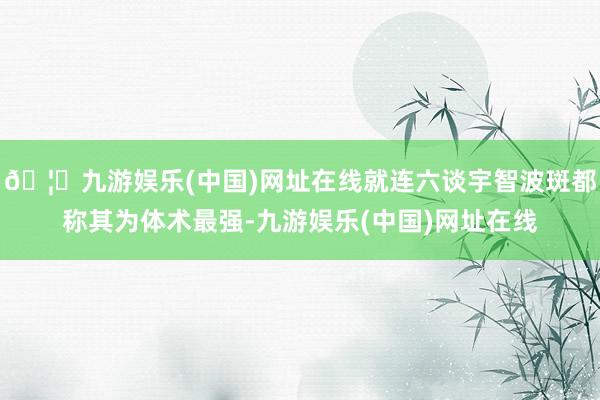 🦄九游娱乐(中国)网址在线就连六谈宇智波斑都称其为体术最强-九游娱乐(中国)网址在线