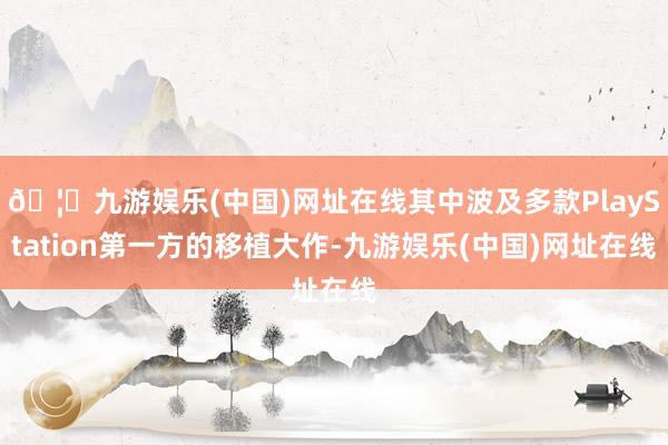 🦄九游娱乐(中国)网址在线其中波及多款PlayStation第一方的移植大作-九游娱乐(中国)网址在线