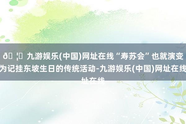 🦄九游娱乐(中国)网址在线“寿苏会”也就演变为记挂东坡生日的传统活动-九游娱乐(中国)网址在线