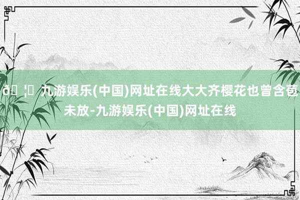 🦄九游娱乐(中国)网址在线大大齐樱花也曾含苞未放-九游娱乐(中国)网址在线