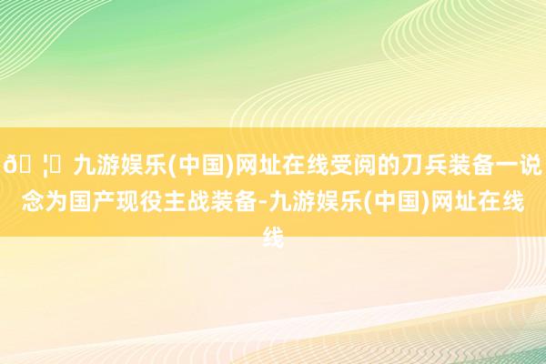 🦄九游娱乐(中国)网址在线受阅的刀兵装备一说念为国产现役主战装备-九游娱乐(中国)网址在线