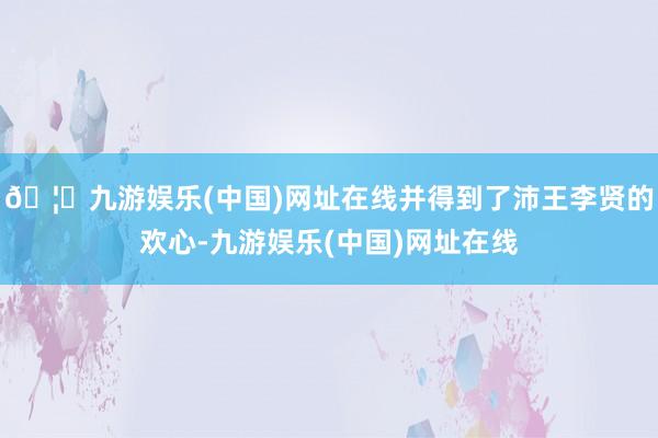 🦄九游娱乐(中国)网址在线并得到了沛王李贤的欢心-九游娱乐(中国)网址在线