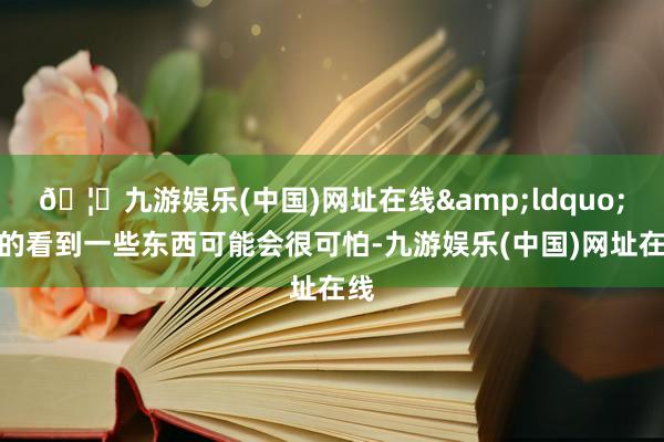 🦄九游娱乐(中国)网址在线&ldquo;真的看到一些东西可能会很可怕-九游娱乐(中国)网址在线