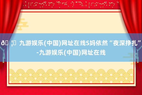 🦄九游娱乐(中国)网址在线S妈依然“夜深挣扎”-九游娱乐(中国)网址在线