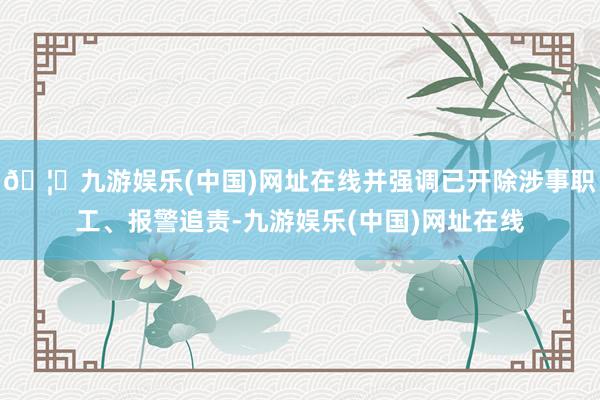 🦄九游娱乐(中国)网址在线并强调已开除涉事职工、报警追责-九游娱乐(中国)网址在线