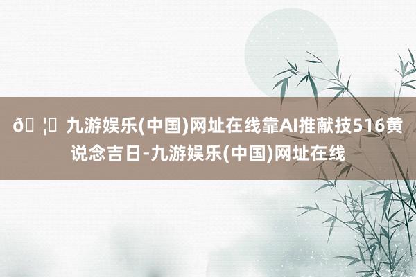 🦄九游娱乐(中国)网址在线靠AI推献技516黄说念吉日-九游娱乐(中国)网址在线