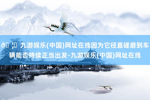 🦄九游娱乐(中国)网址在线因为它径直磋磨到车辆能否持续正当出发-九游娱乐(中国)网址在线