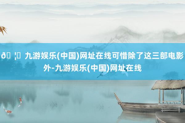 🦄九游娱乐(中国)网址在线可惜除了这三部电影外-九游娱乐(中国)网址在线