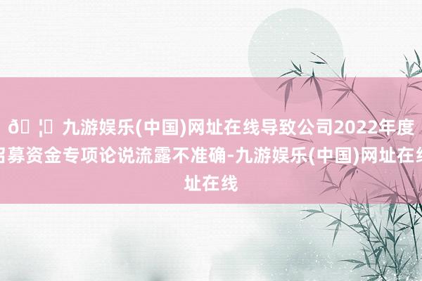 🦄九游娱乐(中国)网址在线导致公司2022年度召募资金专项论说流露不准确-九游娱乐(中国)网址在线