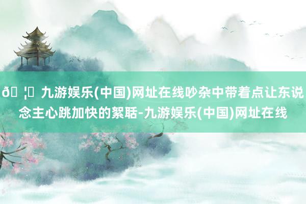 🦄九游娱乐(中国)网址在线吵杂中带着点让东说念主心跳加快的絮聒-九游娱乐(中国)网址在线