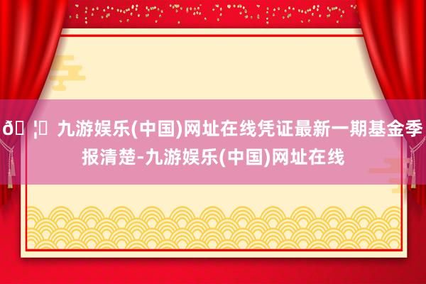 🦄九游娱乐(中国)网址在线凭证最新一期基金季报清楚-九游娱乐(中国)网址在线
