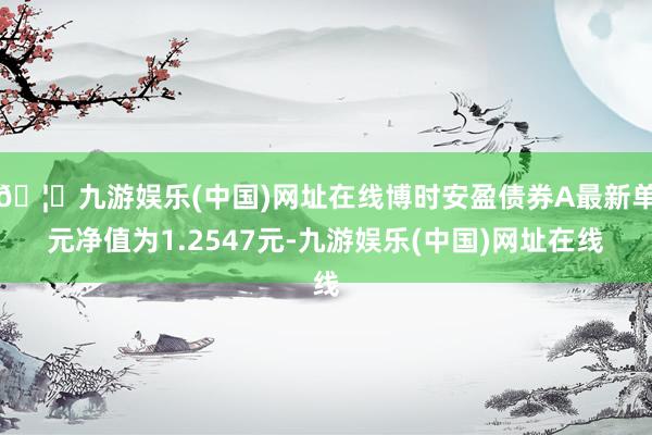 🦄九游娱乐(中国)网址在线博时安盈债券A最新单元净值为1.2547元-九游娱乐(中国)网址在线