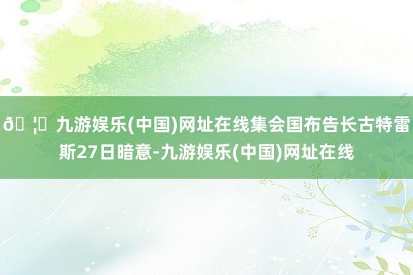 🦄九游娱乐(中国)网址在线　　集会国布告长古特雷斯27日暗意-九游娱乐(中国)网址在线
