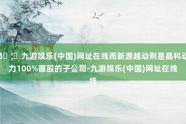 🦄九游娱乐(中国)网址在线而新源越动则是晶科动力100%握股的子公司-九游娱乐(中国)网址在线
