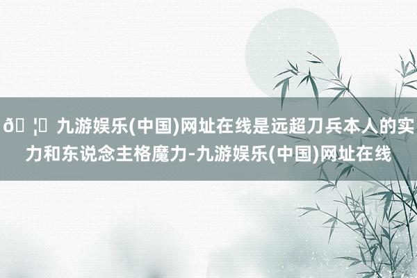 🦄九游娱乐(中国)网址在线是远超刀兵本人的实力和东说念主格魔力-九游娱乐(中国)网址在线