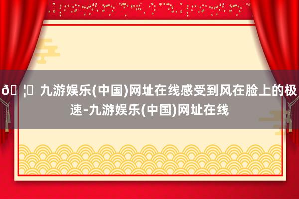 🦄九游娱乐(中国)网址在线感受到风在脸上的极速-九游娱乐(中国)网址在线
