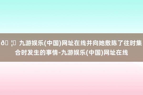 🦄九游娱乐(中国)网址在线并向她敷陈了往时集合时发生的事情-九游娱乐(中国)网址在线