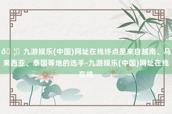 🦄九游娱乐(中国)网址在线终点是来自越南、马来西亚、泰国等地的选手-九游娱乐(中国)网址在线