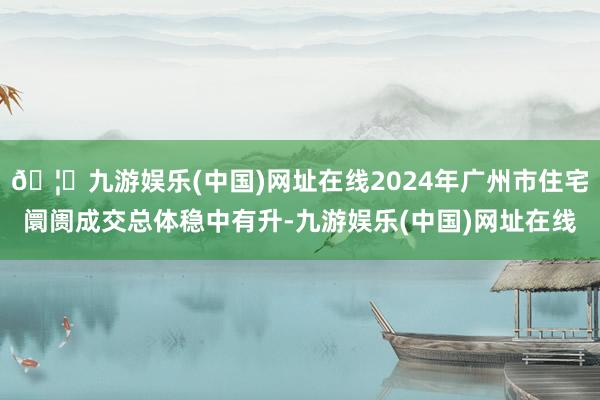 🦄九游娱乐(中国)网址在线2024年广州市住宅阛阓成交总体稳中有升-九游娱乐(中国)网址在线