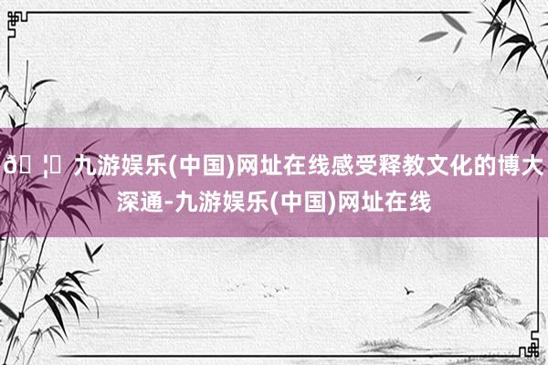 🦄九游娱乐(中国)网址在线感受释教文化的博大深通-九游娱乐(中国)网址在线