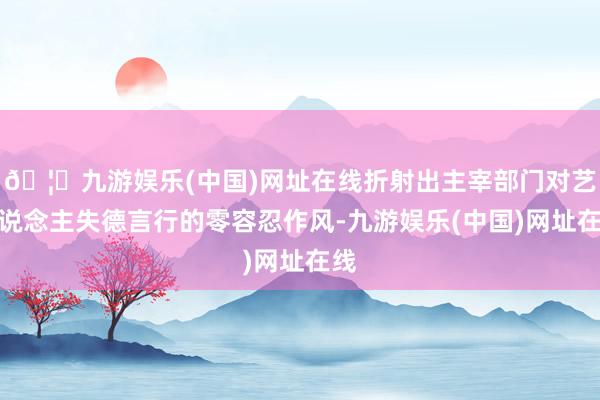 🦄九游娱乐(中国)网址在线折射出主宰部门对艺东说念主失德言行的零容忍作风-九游娱乐(中国)网址在线