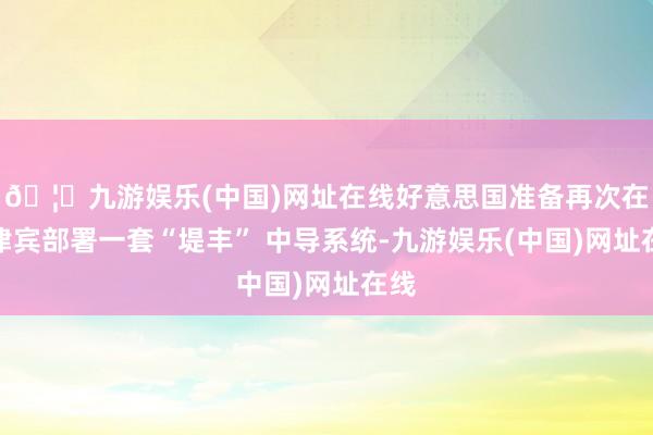 🦄九游娱乐(中国)网址在线好意思国准备再次在菲律宾部署一套“堤丰” 中导系统-九游娱乐(中国)网址在线