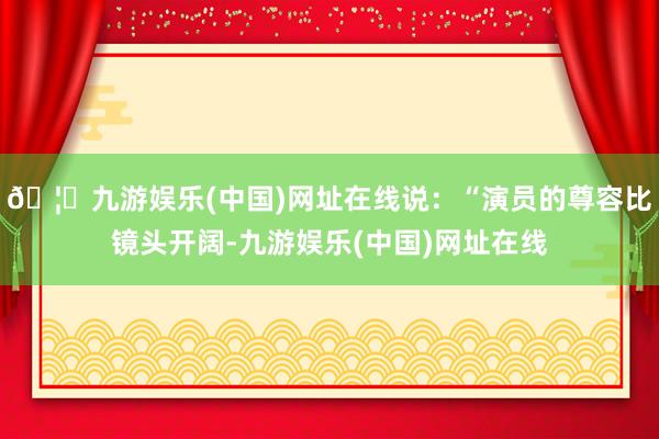 🦄九游娱乐(中国)网址在线说：“演员的尊容比镜头开阔-九游娱乐(中国)网址在线