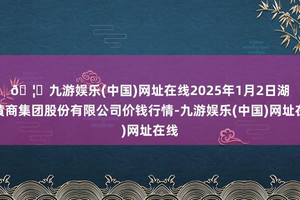 🦄九游娱乐(中国)网址在线2025年1月2日湖北黄商集团股份有限公司价钱行情-九游娱乐(中国)网址在线