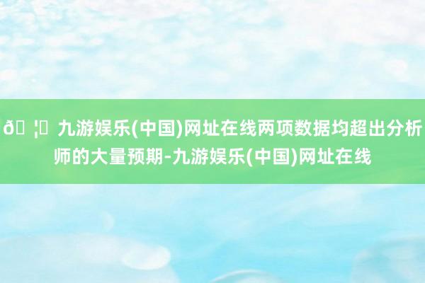 🦄九游娱乐(中国)网址在线两项数据均超出分析师的大量预期-九游娱乐(中国)网址在线