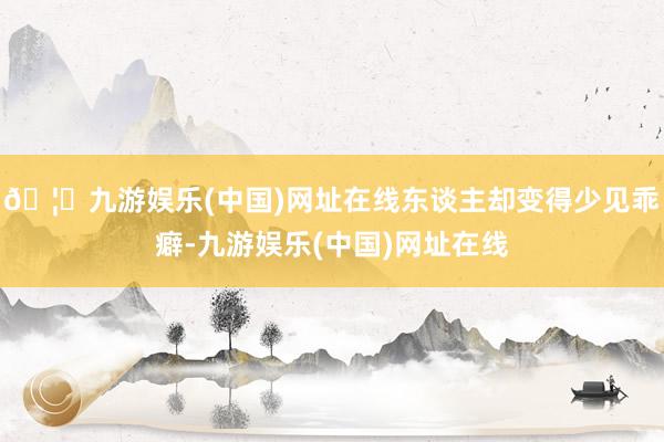 🦄九游娱乐(中国)网址在线东谈主却变得少见乖癖-九游娱乐(中国)网址在线