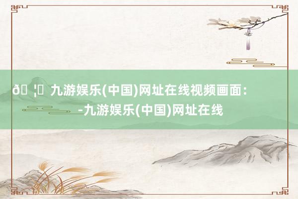 🦄九游娱乐(中国)网址在线视频画面：          -九游娱乐(中国)网址在线