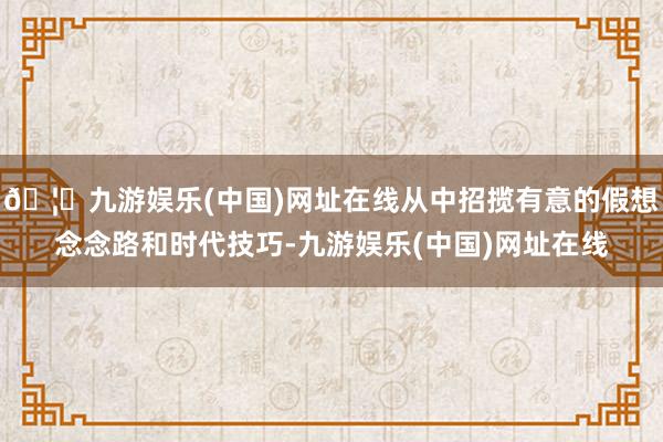 🦄九游娱乐(中国)网址在线从中招揽有意的假想念念路和时代技巧-九游娱乐(中国)网址在线