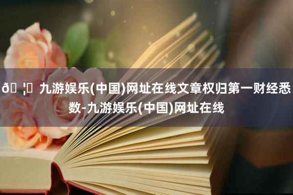 🦄九游娱乐(中国)网址在线文章权归第一财经悉数-九游娱乐(中国)网址在线